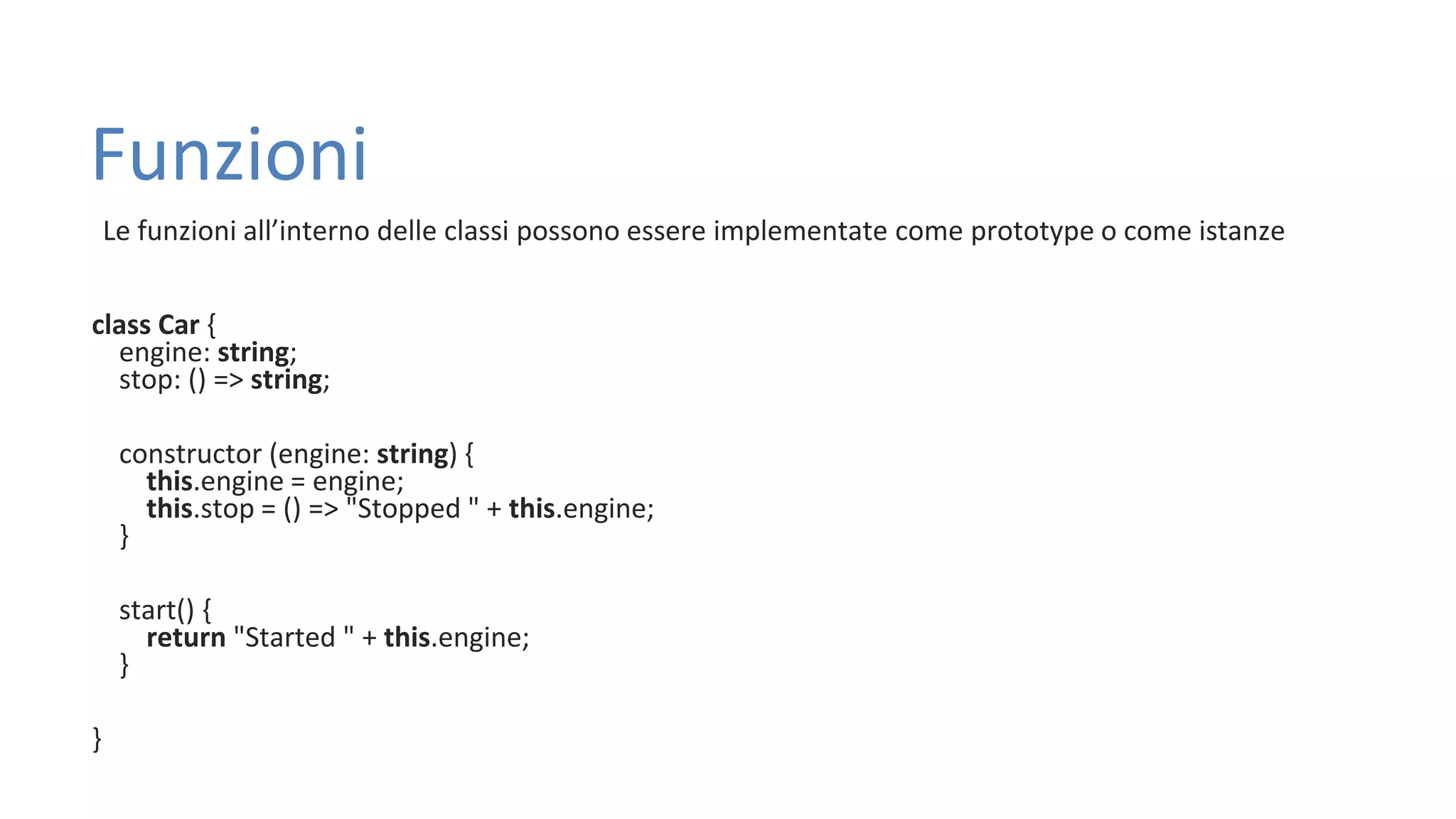 Funzioni Le funzioni all’interno delle classi possono essere implementate come prototype o come istanze class Car { engine: string; stop: () => string; constructor (engine: string) { this.engine = engine; this.stop = () => "Stopped " + this.engine; } start() { return "Started " + this.engine; } } 