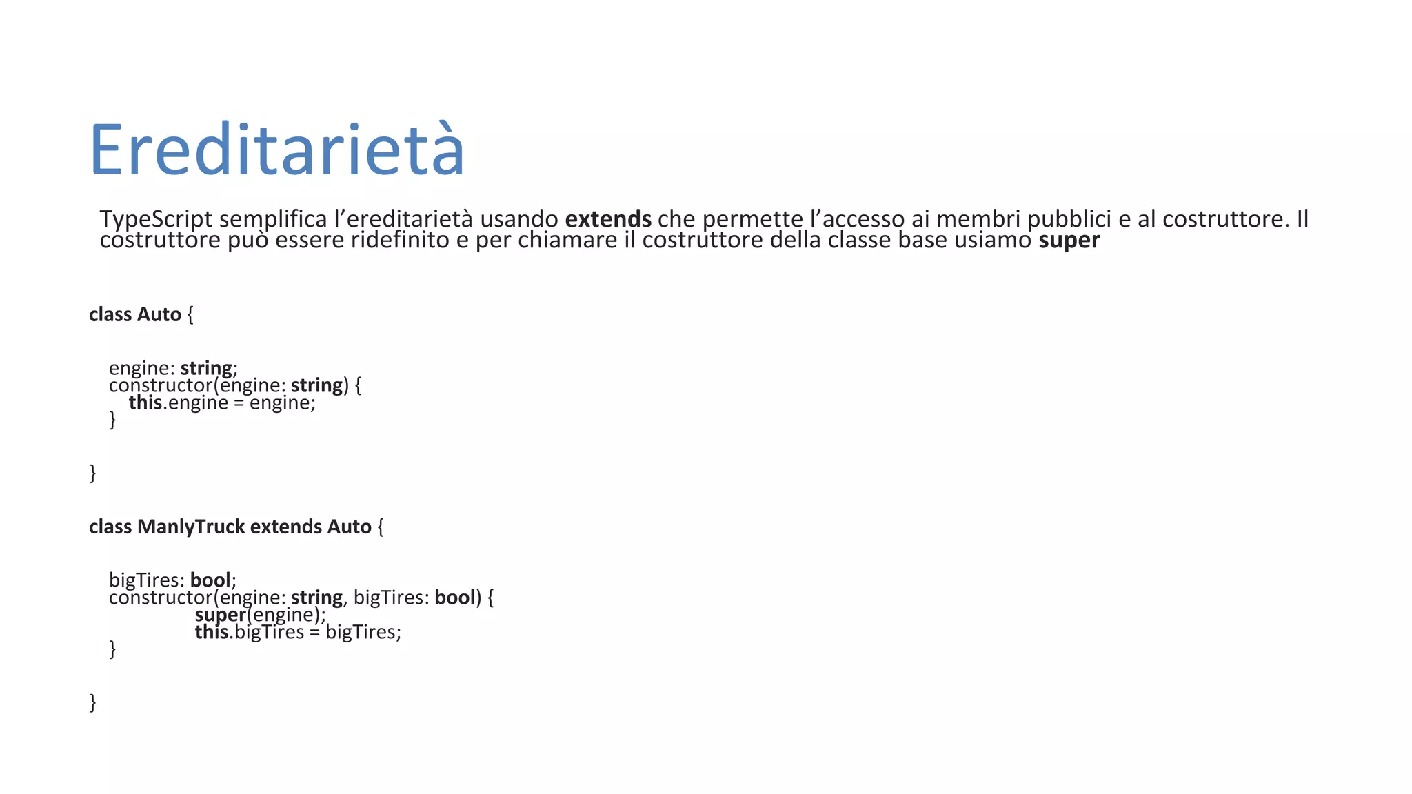 Ereditarietà TypeScript semplifica l’ereditarietà usando extends che permette l’accesso ai membri pubblici e al costruttore. Il costruttore può essere ridefinito e per chiamare il costruttore della classe base usiamo super class Auto { engine: string; constructor(engine: string) { this.engine = engine; } } class ManlyTruck extends Auto { bigTires: bool; constructor(engine: string, bigTires: bool) { super(engine); this.bigTires = bigTires; } } 