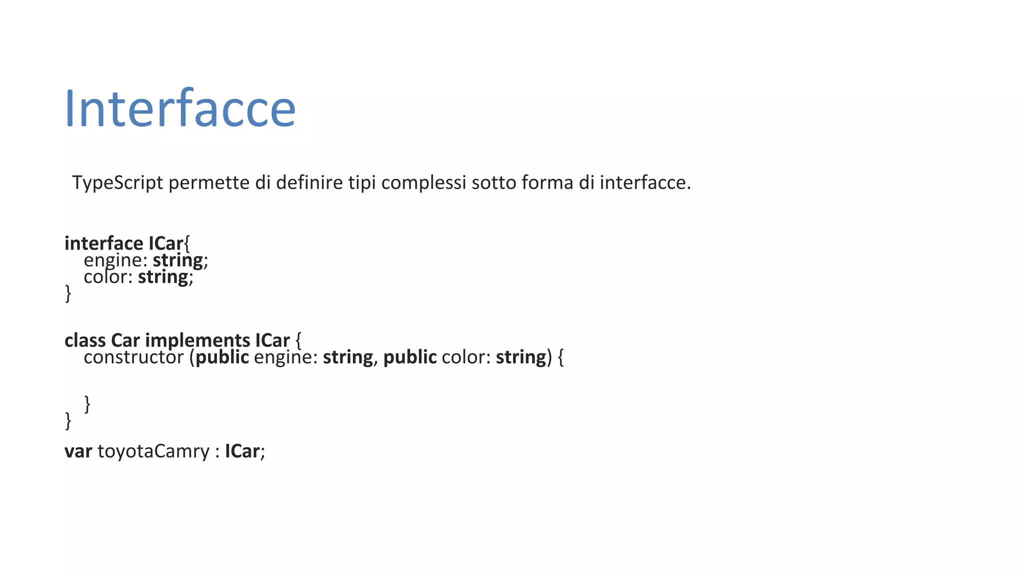 Interfacce TypeScript permette di definire tipi complessi sotto forma di interfacce. interface ICar{ engine: string; color: string; } class Car implements ICar { constructor (public engine: string, public color: string) { } } var toyotaCamry : ICar; 