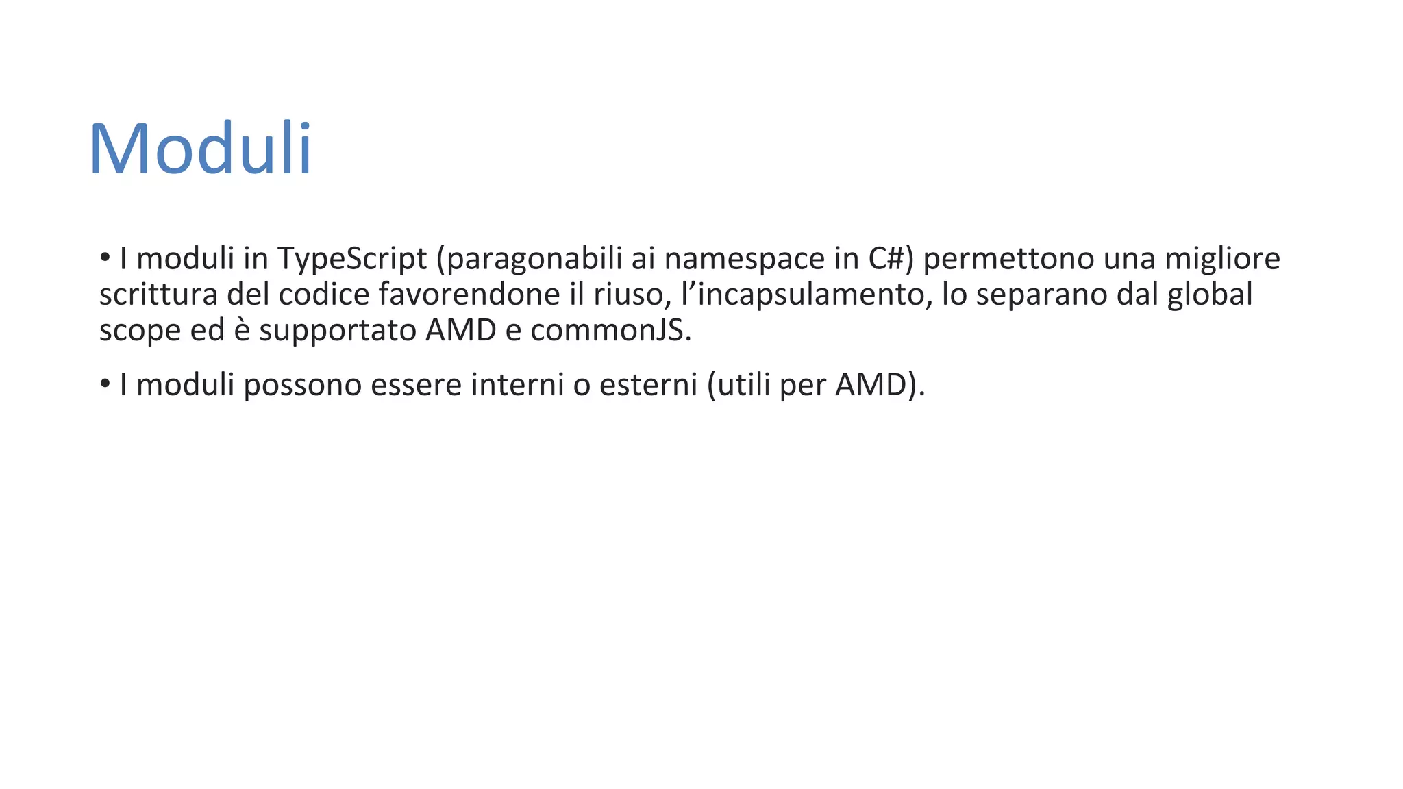 Moduli • I moduli in TypeScript (paragonabili ai namespace in C#) permettono una migliore scrittura del codice favorendone il riuso, l’incapsulamento, lo separano dal global scope ed è supportato AMD e commonJS. • I moduli possono essere interni o esterni (utili per AMD). 