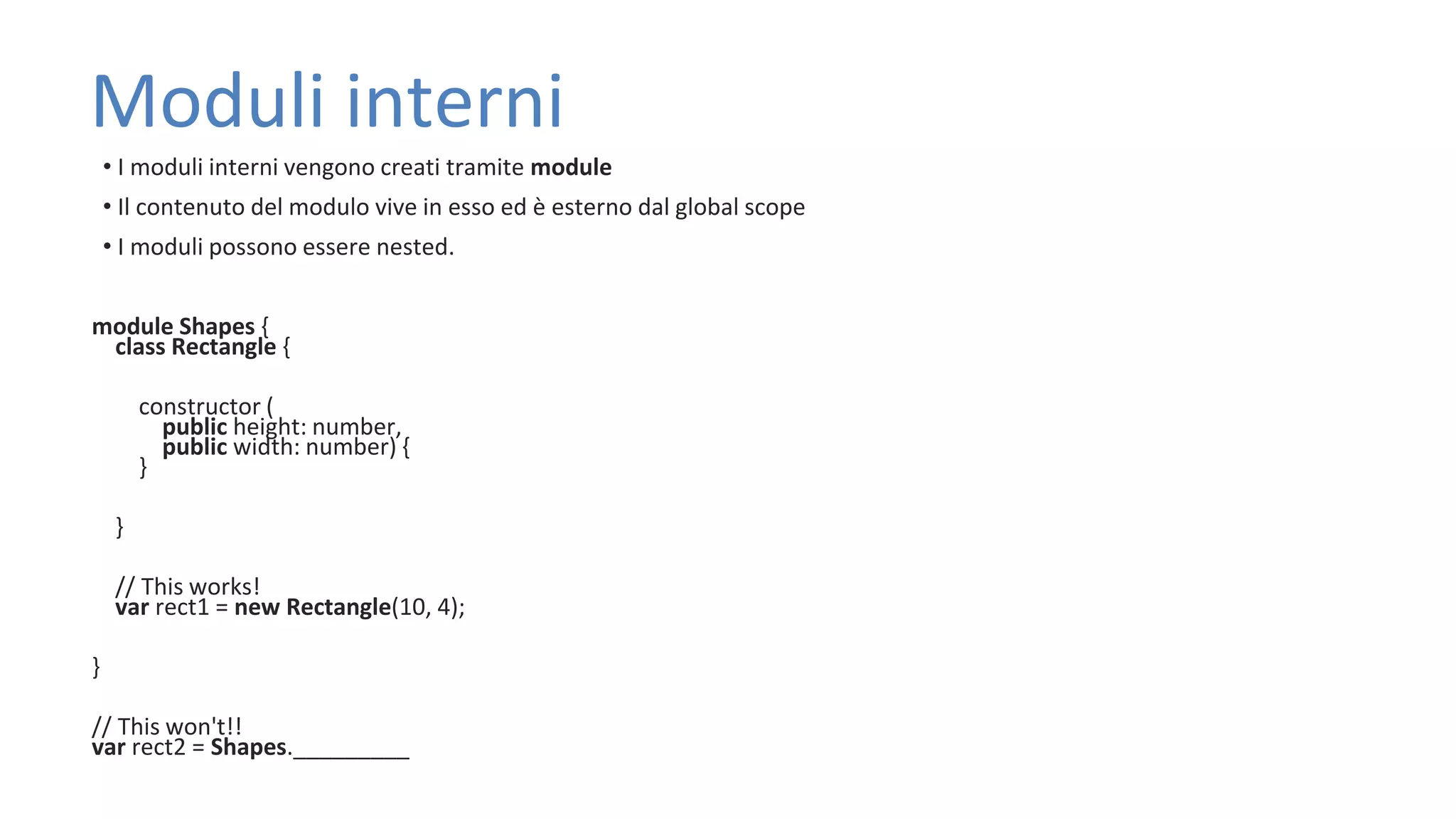 Moduli interni • I moduli interni vengono creati tramite module • Il contenuto del modulo vive in esso ed è esterno dal global scope • I moduli possono essere nested. module Shapes { class Rectangle { constructor ( public height: number, public width: number) { } } // This works! var rect1 = new Rectangle(10, 4); } // This won't!! var rect2 = Shapes._________ 