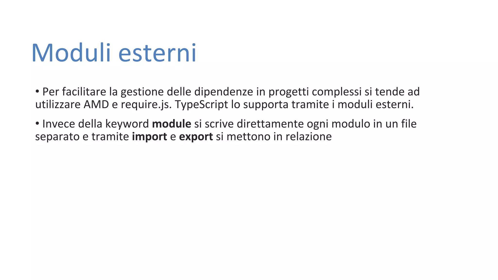 Moduli esterni • Per facilitare la gestione delle dipendenze in progetti complessi si tende ad utilizzare AMD e require.js. TypeScript lo supporta tramite i moduli esterni. • Invece della keyword module si scrive direttamente ogni modulo in un file separato e tramite import e export si mettono in relazione 