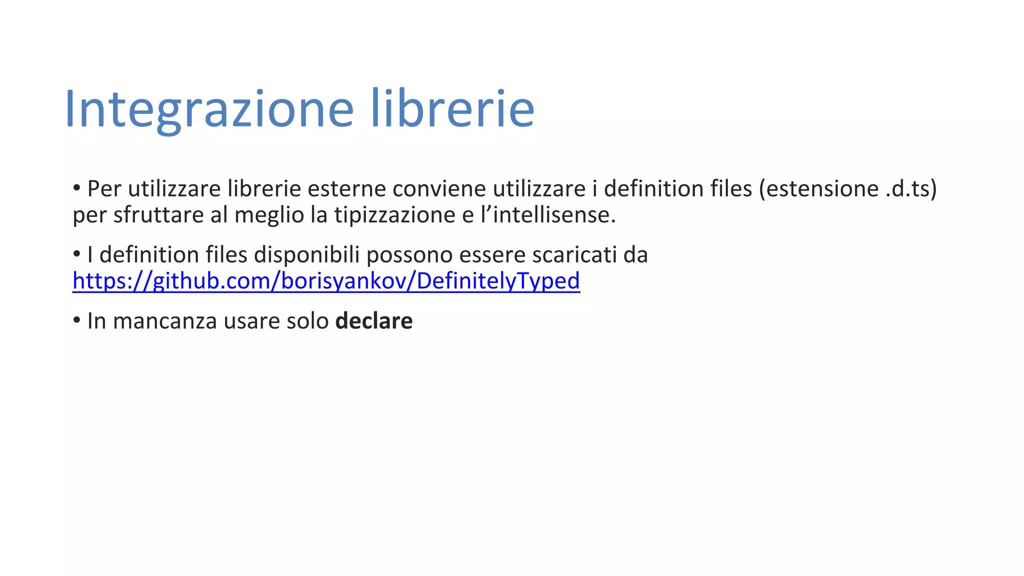 Integrazione librerie • Per utilizzare librerie esterne conviene utilizzare i definition files (estensione .d.ts) per sfruttare al meglio la tipizzazione e l’intellisense. • I definition files disponibili possono essere scaricati da https://github.com/borisyankov/DefinitelyTyped • In mancanza usare solo declare 