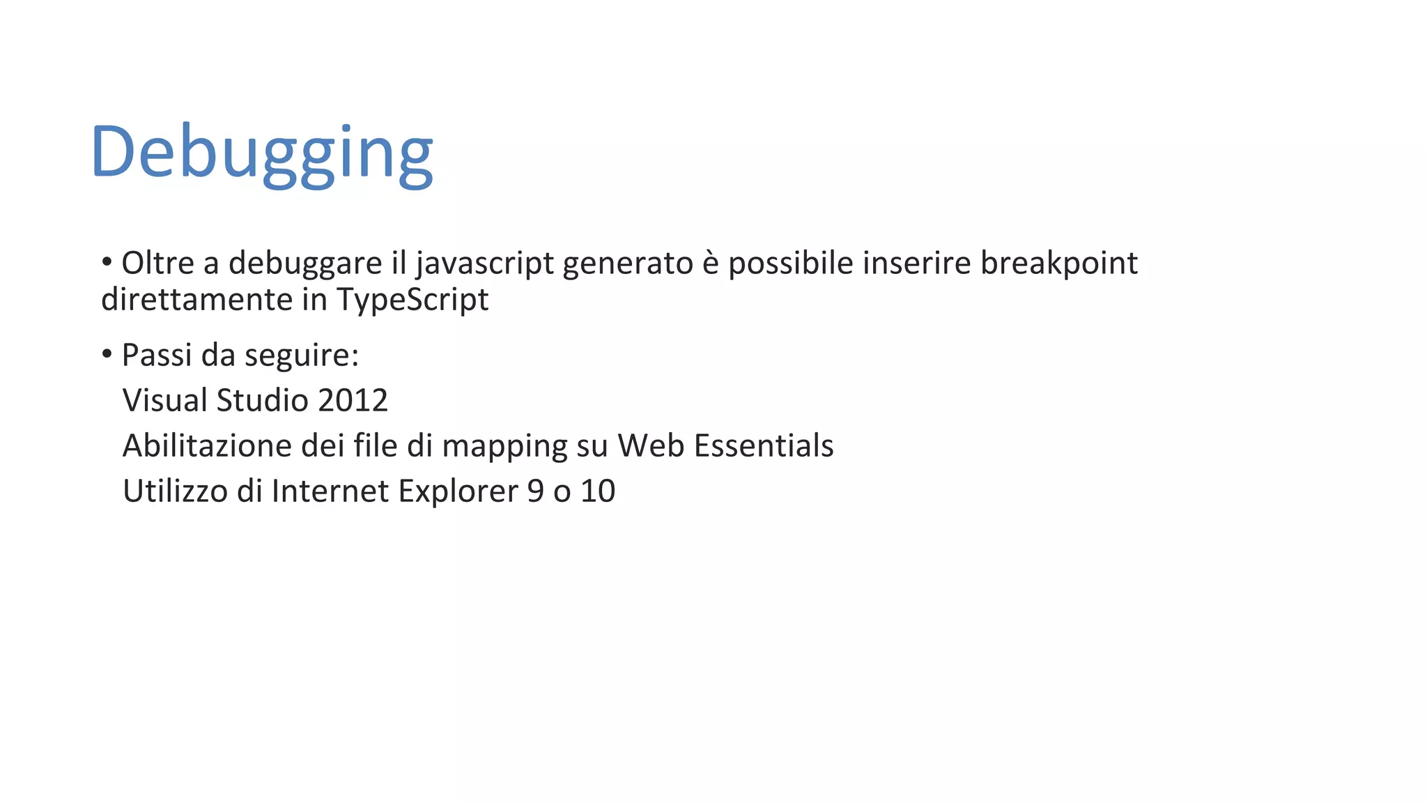 Debugging • Oltre a debuggare il javascript generato è possibile inserire breakpoint direttamente in TypeScript • Passi da seguire: Visual Studio 2012 Abilitazione dei file di mapping su Web Essentials Utilizzo di Internet Explorer 9 o 10 