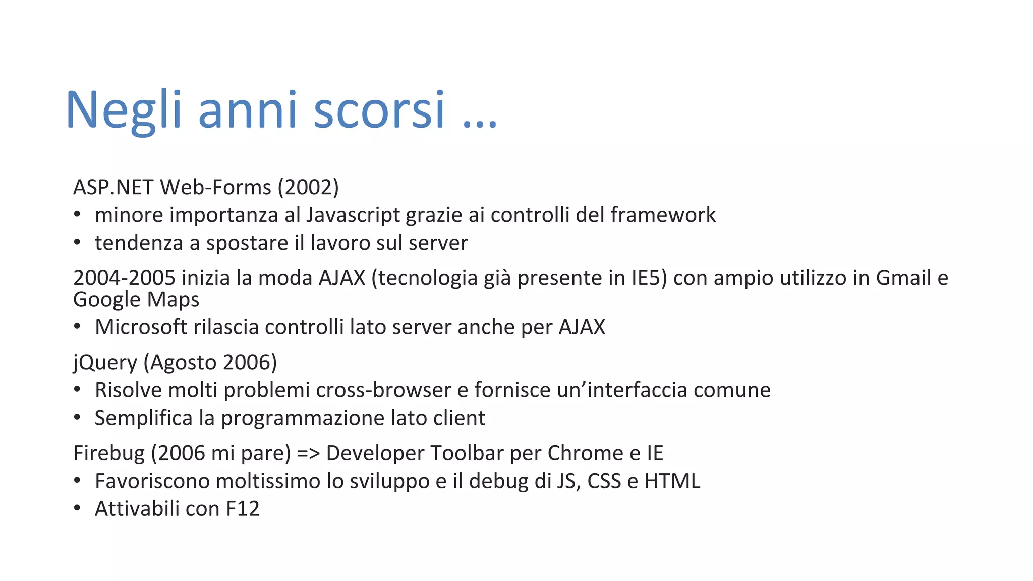 Negli anni scorsi … ASP.NET Web-Forms (2002) • minore importanza al Javascript grazie ai controlli del framework • tendenza a spostare il lavoro sul server 2004-2005 inizia la moda AJAX (tecnologia già presente in IE5) con ampio utilizzo in Gmail e Google Maps • Microsoft rilascia controlli lato server anche per AJAX jQuery (Agosto 2006) • Risolve molti problemi cross-browser e fornisce un’interfaccia comune • Semplifica la programmazione lato client Firebug (2006 mi pare) => Developer Toolbar per Chrome e IE • Favoriscono moltissimo lo sviluppo e il debug di JS, CSS e HTML • Attivabili con F12 