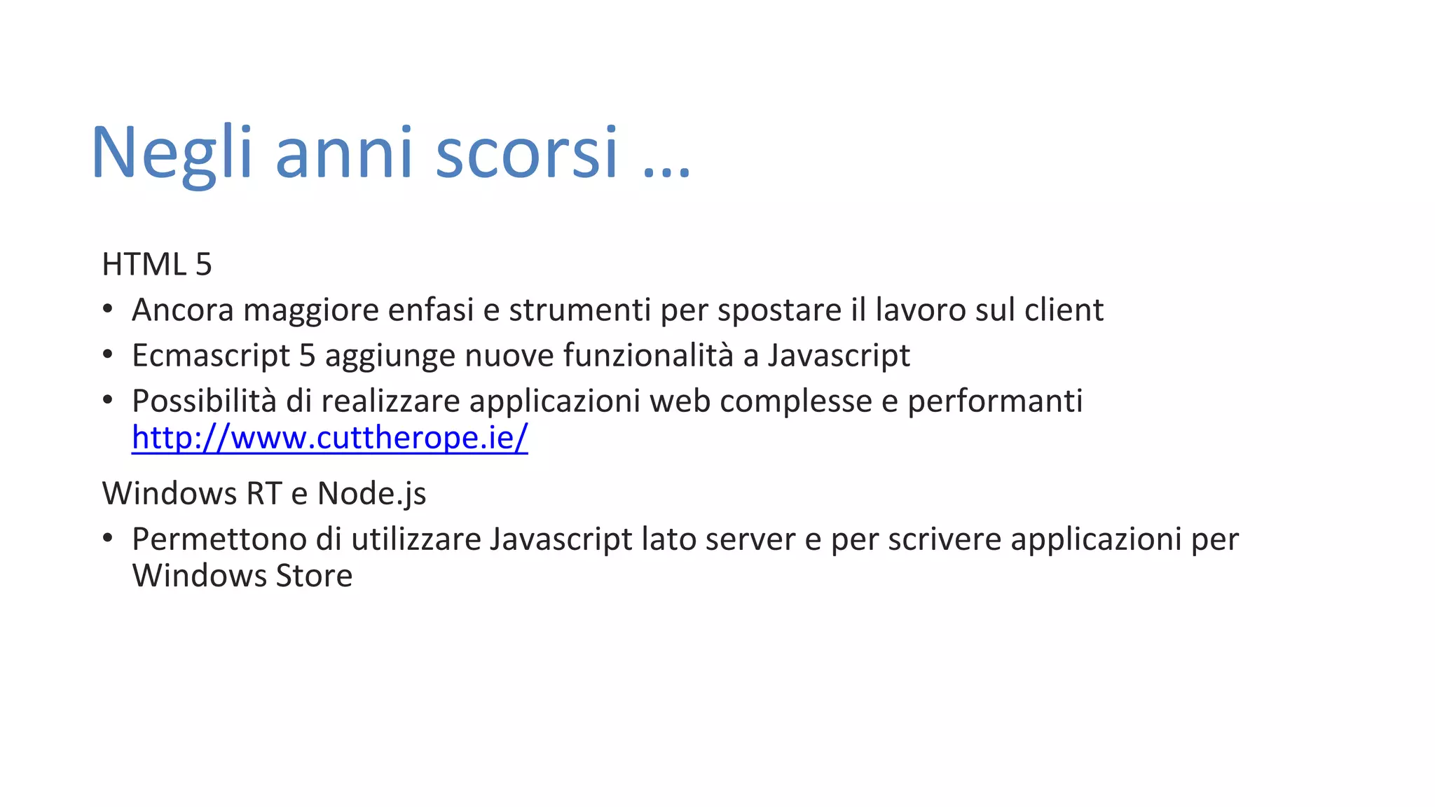 Negli anni scorsi … HTML 5 • Ancora maggiore enfasi e strumenti per spostare il lavoro sul client • Ecmascript 5 aggiunge nuove funzionalità a Javascript • Possibilità di realizzare applicazioni web complesse e performanti http://www.cuttherope.ie/ Windows RT e Node.js • Permettono di utilizzare Javascript lato server e per scrivere applicazioni per Windows Store 