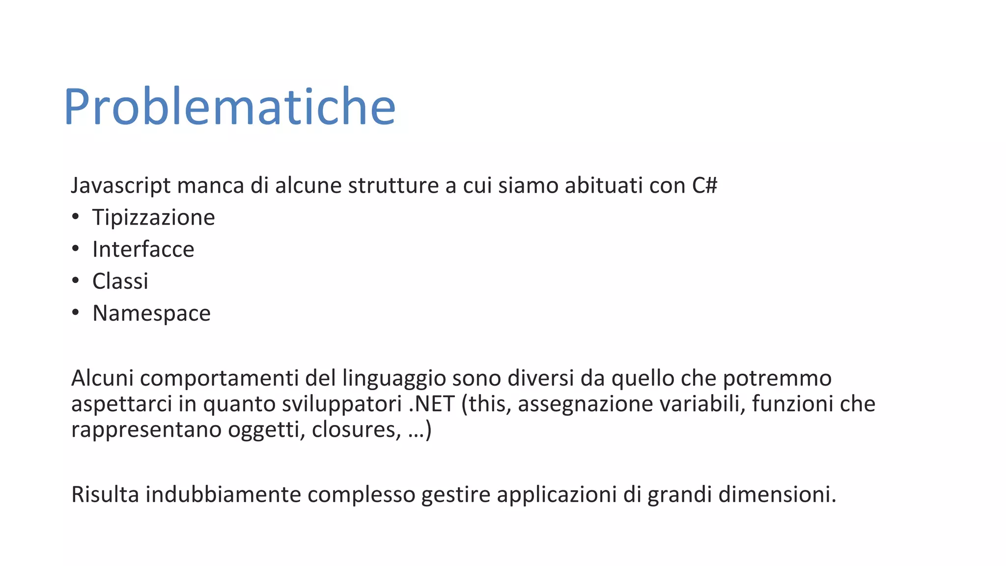 Problematiche Javascript manca di alcune strutture a cui siamo abituati con C# • Tipizzazione • Interfacce • Classi • Namespace Alcuni comportamenti del linguaggio sono diversi da quello che potremmo aspettarci in quanto sviluppatori .NET (this, assegnazione variabili, funzioni che rappresentano oggetti, closures, …) Risulta indubbiamente complesso gestire applicazioni di grandi dimensioni. 