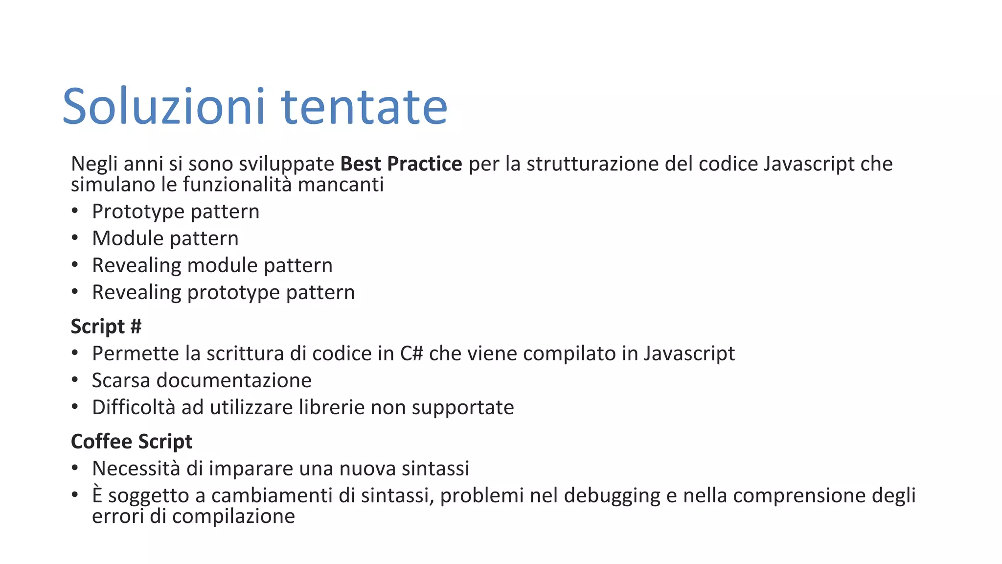 Soluzioni tentate Negli anni si sono sviluppate Best Practice per la strutturazione del codice Javascript che simulano le funzionalità mancanti • Prototype pattern • Module pattern • Revealing module pattern • Revealing prototype pattern Script # • Permette la scrittura di codice in C# che viene compilato in Javascript • Scarsa documentazione • Difficoltà ad utilizzare librerie non supportate Coffee Script • Necessità di imparare una nuova sintassi • È soggetto a cambiamenti di sintassi, problemi nel debugging e nella comprensione degli errori di compilazione 