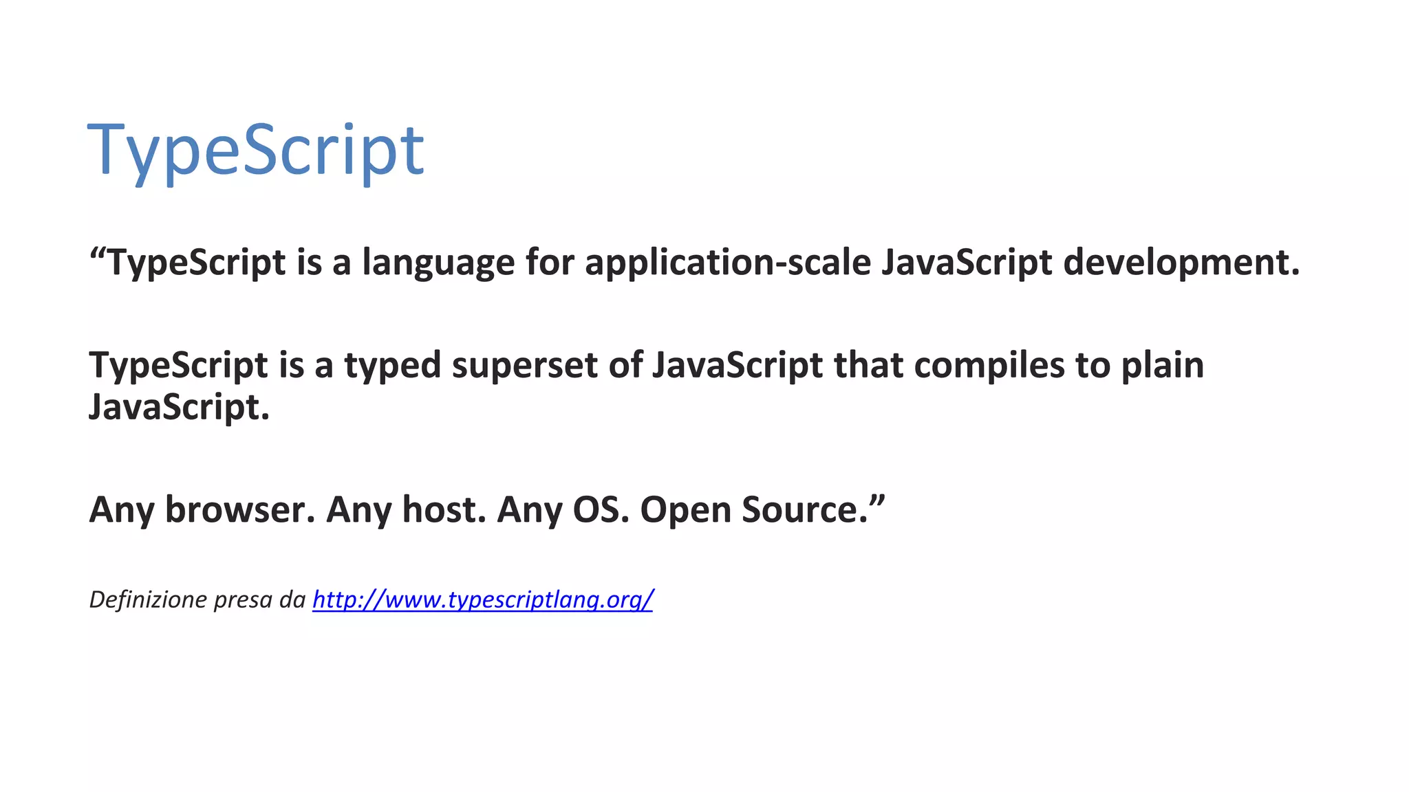 TypeScript “TypeScript is a language for application-scale JavaScript development. TypeScript is a typed superset of JavaScript that compiles to plain JavaScript. Any browser. Any host. Any OS. Open Source.” Definizione presa da http://www.typescriptlang.org/ 