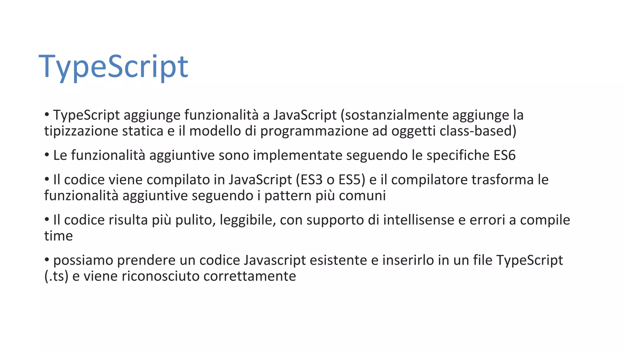 TypeScript • TypeScript aggiunge funzionalità a JavaScript (sostanzialmente aggiunge la tipizzazione statica e il modello di programmazione ad oggetti class-based) • Le funzionalità aggiuntive sono implementate seguendo le specifiche ES6 • Il codice viene compilato in JavaScript (ES3 o ES5) e il compilatore trasforma le funzionalità aggiuntive seguendo i pattern più comuni • Il codice risulta più pulito, leggibile, con supporto di intellisense e errori a compile time • possiamo prendere un codice Javascript esistente e inserirlo in un file TypeScript (.ts) e viene riconosciuto correttamente 