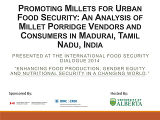 PROMOTING MILLETS FOR URBAN
FOOD SECURITY: AN ANALYSIS OF
MILLET PORRIDGE VENDORS AND
CONSUMERS IN MADURAI, TAMIL
NADU, INDIA
PRESENTED AT THE INTERNATIONAL FOOD SECURITY
DIALOGUE 2014
“ENHANCING FOOD PRODUCTION, GENDER EQUITY
AND NUTRITIONAL SECURITY IN A CHANGING WORLD .”
Sponsored By: Hosted By:
 