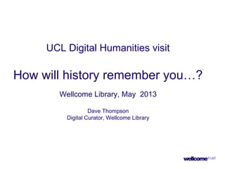 UCL Digital Humanities visit
How will history remember you…?
Wellcome Library, May 2013
Dave Thompson
Digital Curator, Wellcome Library
 