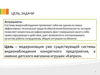 ЦЕЛЬ, ЗАДАЧИ
Актуальность:
Системы видеонаблюдения проявляют себя как одним из самых
эффективных технических средств обеспечения безопасности, которое
позволяет моментально зафиксировать факт совершения какого либо
право нарушающего действия, дает возможность контролировать
качество работы сотрудников, общую ситуацию на объекте.
2
Цель – модернизация уже существующей системы
видеонаблюдения конкретного предприятия, а
именно детского магазина игрушек «Каприз».
 