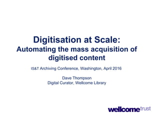 Digitisation at Scale:
Automating the mass acquisition of
digitised content
IS&T Archiving Conference, Washington, April 2016
Dave Thompson
Digital Curator, Wellcome Library
 