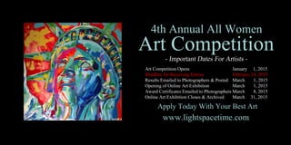 4thAnnualAllWomen
ArtCompetition
ArtCompetitionOpens January 1,2015
DeadlineforReceivingEntries February24,2015
ResultsEmailedtoPhotographers&Posted March 1,2015
OpeningofOnlineArtExhibition March 1,2015
AwardCertificatesEmailedtoPhotographersMarch 8,2015
OnlineArtExhibitionCloses&Archived March 31,2015
www.lightspacetime.com
ApplyTodayWithYourBestArt
 
