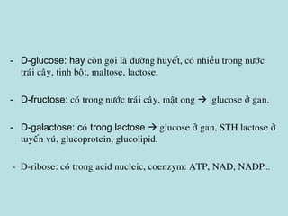 - D-glucose: hay coøn goïi laø ñöôøng huyeát, coù nhieàu trong nöôùc
traùi caây, tinh boät, maltose, lactose.
- D-fructose: coù trong nöôùc traùi caây, maät ong  glucose ôû gan.
- D-galactose: coù trong lactose  glucose ôû gan, STH lactose ôû
tuyeán vuù, glucoprotein, glucolipid.
- D-ribose: coù trong acid nucleic, coenzym: ATP, NAD, NADP…
 