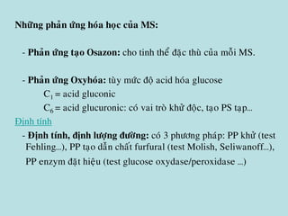 Nhöõng phaûn öùng hoùa hoïc cuûa MS:
- Phaûn öùng taïo Osazon: cho tinh theå ñaëc thuø cuûa moãi MS.
- Phaûn öùng Oxyhoùa: tuøy möùc ñoä acid hoùa glucose
C1 = acid gluconic
C6 = acid glucuronic: coù vai troø khöû ñoäc, taïo PS taïp…
Định tính
- Ñònh tính, ñònh löôïng ñöôøng: coù 3 phöông phaùp: PP khöû (test
Fehling…), PP taïo daãn chaát furfural (test Molish, Seliwanoff…),
PP enzym ñaët hieäu (test glucose oxydase/peroxidase …)
 