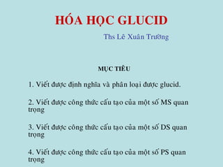 HOÙA HOÏC GLUCID
Ths Leâ Xuaân Tröôøng
MUÏC TIEÂU
1. Vieát ñöôïc ñònh nghóa vaø phaân loaïi ñöôïc glucid.
2. Vieát ñöôïc coâng thöùc caáu taïo cuûa moät soá MS quan
troïng
3. Vieát ñöôïc coâng thöùc caáu taïo cuûa moät soá DS quan
troïng
4. Vieát ñöôïc coâng thöùc caáu taïo cuûa moät soá PS quan
troïng
 