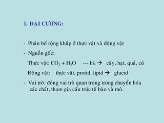 1. ÑAÏI CÖÔNG:
- Phaân boá roäng khaép ôû thöïc vaät vaø ñoäng vaät
- Nguoàn goác:
Thöïc vaät: CO2 + H2O --- h  caây, haït, quaû, cuû
Ñoäng vaät: thöïc vaät, protid, lipid  glucid
- Vai troø: ñoùng vai troø quan troïng trong chuyeån hoùa
caùc chaát, tham gia caáu truùc teá baøo vaø moâ.
 