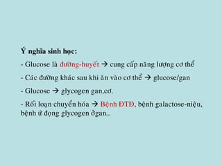 YÙ nghóa sinh hoïc:
- Glucose laø ñöôøng-huyeát  cung caáp naêng löôïng cô theå
- Caùc ñöôøng khaùc sau khi aên vaøo cô theå  glucose/gan
- Glucose  glycogen gan,cô.
- Roái loaïn chuyeån hoùa  Beänh ÑTÑ, beänh galactose-nieäu,
beänh öù ñoïng glycogen ôûgan…
 