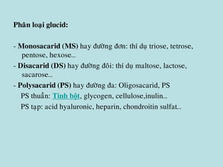 Phaân loaïi glucid:
- Monosacarid (MS) hay ñöôøng ñôn: thí duï triose, tetrose,
pentose, hexose…
- Disacarid (DS) hay ñöôøng ñoâi: thí duï maltose, lactose,
sacarose…
- Polysacarid (PS) hay ñöôøng ña: Oligosacarid, PS
PS thuaàn: Tinh bột, glycogen, cellulose,inulin…
PS taïp: acid hyaluronic, heparin, chondroitin sulfat…
 