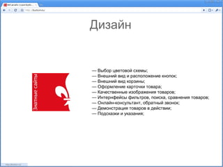 Дизайн


— Выбор цветовой схемы;
— Внешний вид и расположение кнопок;
— Внешний вид корзины;
— Оформление карточки товара;
— Качественные изображения товаров;
— Интернфейсы фильтров, поиска, сравнения товаров;
— Онлайн-консультант, обратный звонок;
— Демонстрация товаров в действии;
— Подсказки и указания;
 