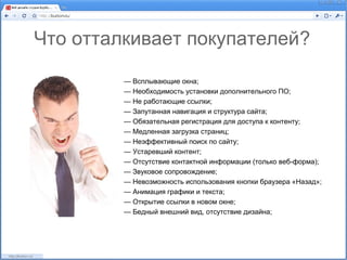 Что отталкивает покупателей?

         — Всплывающие окна;
         — Необходимость установки дополнительного ПО;
         — Не работающие ссылки;
         — Запутанная навигация и структура сайта;
         — Обязательная регистрация для доступа к контенту;
         — Медленная загрузка страниц;
         — Неэффективный поиск по сайту;
         — Устаревший контент;
         — Отсутствие контактной информации (только веб-форма);
         — Звуковое сопровождение;
         — Невозможность использования кнопки браузера «Назад»;
         — Анимация графики и текста;
         — Открытие ссылки в новом окне;
         — Бедный внешний вид, отсутствие дизайна;
 