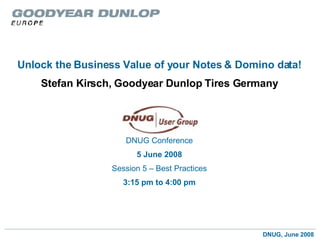 Unlock the Business Value of your Notes   & Domino data! Stefan Kirsch, Goodyear Dunlop Tires Germany DNUG Conference 5 June 2008 Session 5 – Best Practices 3:15 pm to 4:00 pm 