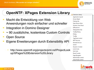 DNUG Konferenz: Wie werden wir morgen arbeiten?




  OpenNTF: XPages Extension Library
 Macht die Entwicklung von Web
  Anwendungen noch einfacher und schneller
 Integration in Domino Designer
 ~ 90 zusätzliche, kostenlose Custom Controls
 Open Source
 Eigene Erweiterungen durch Extensibility API

    • http://www.openntf.org/projects/pmt.nsf/ProjectLook
      up/XPages%20Extension%20Library
 