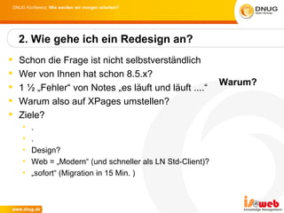 DNUG Konferenz: Wie werden wir morgen arbeiten?




    2. Wie gehe ich ein Redesign an?
   Schon die Frage ist nicht selbstverständlich
   Wer von Ihnen hat schon 8.5.x?
                                                            Warum?
   1 ½ „Fehler“ von Notes „es läuft und läuft ....“
   Warum also auf XPages umstellen?
   Ziele?
    •   .
    •   .
    •   Design?
    •   Web = „Modern“ (und schneller als LN Std-Client)?
    •   „sofort“ (Migration in 15 Min. )
 