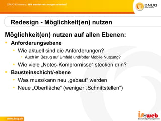DNUG Konferenz: Wie werden wir morgen arbeiten?




  Redesign - Möglichkeit(en) nutzen

Möglichkeit(en) nutzen auf allen Ebenen:
 Anforderungsebene
   • Wie aktuell sind die Anforderungen?
          • Auch im Bezug auf Umfeld und/oder Mobile Nutzung?
   • Wie viele „Notes-Kompromisse“ stecken drin?
 Bausteinschicht/-ebene
   • Was muss/kann neu „gebaut“ werden
   • Neue „Oberfläche“ (weniger „Schnittstellen“)
 