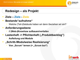 DNUG Konferenz: Wie werden wir morgen arbeiten?




  Redesign – als Projekt
 Ziele – Ziele - Ziele
 Bestands“aufnahme“
    • Welche (Teil-)Gebäude haben wir denn /beziehen wir ein?
 Anforderungsebene
    • // (Web-)Knowhow aufbauen/vertiefen
 Lastenheft -> Pflichtenheft („Produktbacklog“)
    • Aufteilung und Module
 „Schritt-/Modulweise Realisierung“
    • Von „Scrum“ lernen (= „Scrum but“)
 