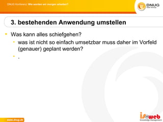 DNUG Konferenz: Wie werden wir morgen arbeiten?




  3. bestehenden Anwendung umstellen
 Was kann alles schiefgehen?
  • was ist nicht so einfach umsetzbar muss daher im Vorfeld
    (genauer) geplant werden?
  • .
 