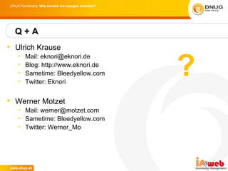 DNUG Konferenz: Wie werden wir morgen arbeiten?




  Q+A
 Ulrich Krause


                                                  ?
    •   Mail: eknori@eknori.de
    •   Blog: http://www.eknori.de
    •   Sametime: Bleedyellow.com
    •   Twitter: Eknori


 Werner Motzet
    • Mail: werner@motzet.com
    • Sametime: Bleedyellow.com
    • Twitter: Werner_Mo
 