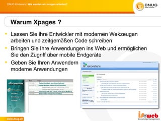 DNUG Konferenz: Wie werden wir morgen arbeiten?




  Warum Xpages ?
 Lassen Sie ihre Entwickler mit modernen Wekzeugen
  arbeiten und zeitgemäßen Code schreiben
 Bringen Sie Ihre Anwendungen ins Web und ermöglichen
  Sie den Zugriff über mobile Endgeräte
 Geben Sie Ihren Anwendern
  moderne Anwendungen
 