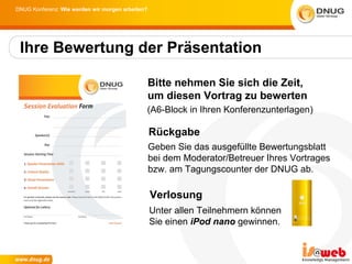 DNUG Konferenz: Wie werden wir morgen arbeiten?




 Ihre Bewertung der Präsentation

                                                  Bitte nehmen Sie sich die Zeit,
                                                  um diesen Vortrag zu bewerten
                                              (A6-Block in Ihren Konferenzunterlagen)

                                                  Rückgabe
                                                  Geben Sie das ausgefüllte Bewertungsblatt
                                                  bei dem Moderator/Betreuer Ihres Vortrages
                                                  bzw. am Tagungscounter der DNUG ab.

                                                  Verlosung
                                                  Unter allen Teilnehmern können
                                                  Sie einen iPod nano gewinnen.
 