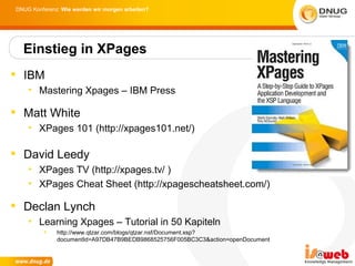 DNUG Konferenz: Wie werden wir morgen arbeiten?




  Einstieg in XPages
 IBM
    • Mastering Xpages – IBM Press

 Matt White
    • XPages 101 (http://xpages101.net/)

 David Leedy
    • XPages TV (http://xpages.tv/ )
    • XPages Cheat Sheet (http://xpagescheatsheet.com/)

 Declan Lynch
    • Learning Xpages – Tutorial in 50 Kapiteln
             http://www.qtzar.com/blogs/qtzar.nsf/Document.xsp?
              documentId=A97DB47B9BEDB9868525756F005BC3C3&action=openDocument
 