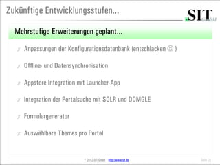 Zukünftige Entwicklungsstufen...

  Mehrstufige Erweiterungen geplant…
  ✗   Anpassungen der Konfigurationsdatenbank (entschlacken  )

  ✗   Offline- und Datensynchronisation

  ✗   Appstore-Integration mit Launcher-App

  ✗   Integration der Portalsuche mit SOLR und DOMGLE

  ✗   Formulargenerator

  ✗   Auswählbare Themes pro Portal


                             © 2012 SIT GmbH * http://www.sit.de   Seite 21
 