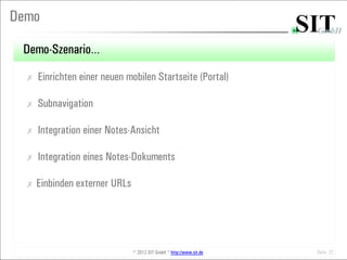 Demo

 Demo-Szenario…
  ✗   Einrichten einer neuen mobilen Startseite (Portal)

  ✗   Subnavigation

  ✗   Integration einer Notes-Ansicht

  ✗   Integration eines Notes-Dokuments

  ✗   Einbinden externer URLs




                                © 2012 SIT GmbH * http://www.sit.de   Seite 22
 