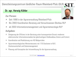 Dienstleistungszentrum ländlicher Raum Rheinland-Pfalz (DLR)

  Dr. agr. Herwig Köhler
   Zur Person:
    Seit 1990 in der Agrarverwaltung Rheinland-Pfalz
    Bis 2003 Koordination Beratung und Versuchswesen Obstbau RLP
    ab 2003 Informationsmanagement und Agrarmeteorologie RLP
   Aufgaben:
    Steigerung der Effizienz in der Beratung unter konsequentem Einsatz moderner
     elektronischer Informationsmedien bei gleichzeitigem Stellenabbau (Intern und Extern)
    Koordination und Realisierung von 40 Webportalen
    Agrarmeteorologisches Wettermessnetz mit 170 Stationen in RLP,
     Stationsunterhalt und Datenmanagement
    Planung und Konzeption der Intranetlösung für die Agrarverwaltung

                                   © 2012 SIT GmbH * http://www.sit.de                       Seite 3
 