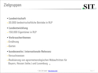 Zielgruppen

  • Landwirtschaft
  ─30.000 landwirtschaftliche Betriebe in RLP

  • Landentwicklung
  ─150.000 Eigentümer in RLP

  • Verbraucherthemen
  ─Ernährung
  ─Garten

  • bundesweite / internationale Relevanz
  ─Versuchswesen
  ─Realisierung von agrarmeteorologischen Webauftritten für
   Bayern, Hessen (teilw.) und Luxemburg 4

                               © 2012 SIT GmbH * http://www.sit.de   Seite 4
 