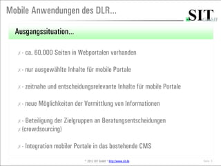 Mobile Anwendungen des DLR...

  Ausgangssituation…

  ✗-   ca. 60.000 Seiten in Webportalen vorhanden

  ✗-   nur ausgewählte Inhalte für mobile Portale

  ✗-   zeitnahe und entscheidungsrelevante Inhalte für mobile Portale

  ✗-   neue Möglichkeiten der Vermittlung von Informationen

  ✗- Beteiligung der Zielgruppen an Beratungsentscheidungen
  ✗(crowdsourcing)


  ✗-   Integration mobiler Portale in das bestehende CMS
                              © 2012 SIT GmbH * http://www.sit.de       Seite 5
 