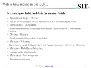 Mobile Anwendungen des DLR...

  Beschreibung der fachlichen Inhalte der einzelnen Portale…
  ✗-   Agrarmeteorologie – Wetter
  ✗ Wetter- und Prognosedaten von 170 Wetterstation in RLP. Aktualisierung alle 30 min.
  ✗-   Bienenkunde - Blühphasen
      bundesweites Projekt zur Erfassung der Blühdaten von Trachtpflanzen mit Koordinaten der
    Standorte
  ✗-   Obstbau - RIMpro
       Berechnung des Infektionsrisikos mit Apfelschorf
  ✗-   Weinbau - Vitimeteo
     Berechnung des Infektionsrisikos mit Peronospora und Oidium im Weinbau
  ✗-   Weinbau - MobilScoutRebschutz
  ✗ Landwirte melden Infektionsherde
  ✗-   Weinmarkt - Fassweinpreise
       Fassweinpreisnotierungen

                                       © 2012 SIT GmbH * http://www.sit.de                      Seite 7
 
