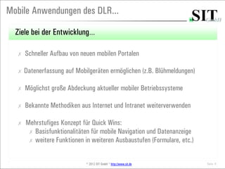 Mobile Anwendungen des DLR...

  Ziele bei der Entwicklung…

  ✗   Schneller Aufbau von neuen mobilen Portalen

  ✗   Datenerfassung auf Mobilgeräten ermöglichen (z.B. Blühmeldungen)

  ✗   Möglichst große Abdeckung aktueller mobiler Betriebssysteme

  ✗   Bekannte Methodiken aus Internet und Intranet weiterverwenden

  ✗   Mehrstufiges Konzept für Quick Wins:
       ✗ Basisfunktionalitäten für mobile Navigation und Datenanzeige
       ✗ weitere Funktionen in weiteren Ausbaustufen (Formulare, etc.)



                             © 2012 SIT GmbH * http://www.sit.de         Seite 8
 
