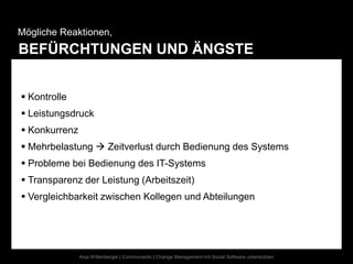 Mögliche Reaktionen,
BEFÜRCHTUNGEN UND ÄNGSTE


 Kontrolle
 Leistungsdruck
 Konkurrenz
 Mehrbelastung  Zeitverlust durch Bedienung des Systems
 Probleme bei Bedienung des IT-Systems
 Transparenz der Leistung (Arbeitszeit)
 Vergleichbarkeit zwischen Kollegen und Abteilungen




               Anja Wittenberger | Communardo | Change Management mit Social Software unterstützen
 