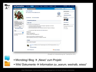 (Erstellt mit Unterstützung der TwentyOne AG.)



 Microblog/ Blog  „News“ zum Projekt
 Wiki/ Dokumente  Information zu „warum, weshalb, wieso“
      Anja Wittenberger | Communardo | Change Management mit Social Software unterstützen
 