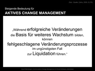 Zitat - Quelle: (Vahs, 2009, S.276)



Steigende Bedeutung für
AKTIVES CHANGE MANAGEMENT



     „Während erfolgreiche Veränderungen
    die Basis für weiteres Wachstum bilden,
                                             können
  fehlgeschlagene Veränderungsprozesse
                              im ungünstigsten Fall
                      zur Liquidation führen.“



             Anja Wittenberger | Communardo | Change Management mit Social Software unterstützen
 
