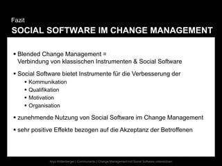 Fazit
SOCIAL SOFTWARE IM CHANGE MANAGEMENT

 Blended Change Management =
  Verbindung von klassischen Instrumenten & Social Software
 Social Software bietet Instrumente für die Verbesserung der
       Kommunikation
       Qualifikation
       Motivation
       Organisation

 zunehmende Nutzung von Social Software im Change Management
 sehr positive Effekte bezogen auf die Akzeptanz der Betroffenen



               Anja Wittenberger | Communardo | Change Management mit Social Software unterstützen
 