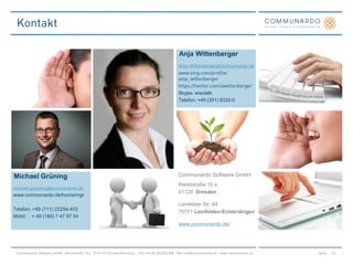Anja Wittenberger
                                 Anja.Wittenberger@communardo.de




                                 Skype: wisutalk
                                 Telefon: +49 (351) 8332-0




Michael Grüning                  Communardo Software GmbH
                                 Kleiststraße 10 a
michael.gruening@communardo.de
                                 01129 Dresden
www.communardo.de/home/mgr
                                 Leinfelder Str. 64
Telefon: +49 (711) 22254-403
                                 70771 Leinfelden-Echterdingen
Mobil: + 49 (160) 7 47 97 54
                                 www.communardo.de/
 