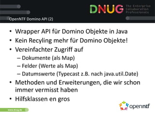 www.dnug.de
OpenNTF Domino API (2)
• Wrapper API für Domino Objekte in Java
• Kein Recyling mehr für Domino Objekte!
• Vereinfachter Zugriff auf
– Dokumente (als Map)
– Felder (Werte als Map)
– Datumswerte (Typecast z.B. nach java.util.Date)
• Methoden und Erweiterungen, die wir schon
immer vermisst haben
• Hilfsklassen en gros
 